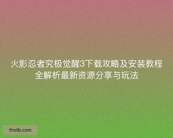 火影忍者究极觉醒3下载攻略及安装教程全解析最新资源分享与玩法