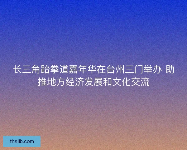 长三角跆拳道嘉年华在台州三门举办 助推地方经济发展和文化交流 长三角跆拳道嘉年华在台州三门举办 助推地方经济发展和文化交流