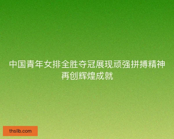 中国青年女排全胜夺冠展现顽强拼搏精神再创辉煌成就 中国青年女排全胜夺冠展现顽强拼搏精神再创辉煌成就