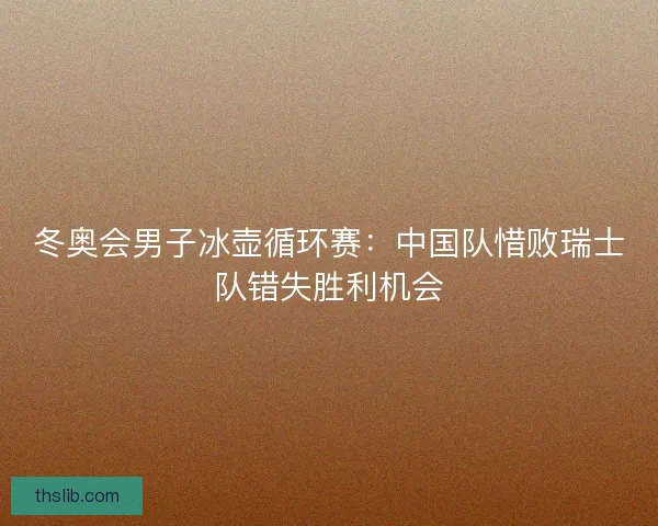 冬奥会男子冰壶循环赛:中国队惜败瑞士队错失胜利机会 冬奥会男子冰壶循环赛:中国队惜败瑞士队错失胜利机会