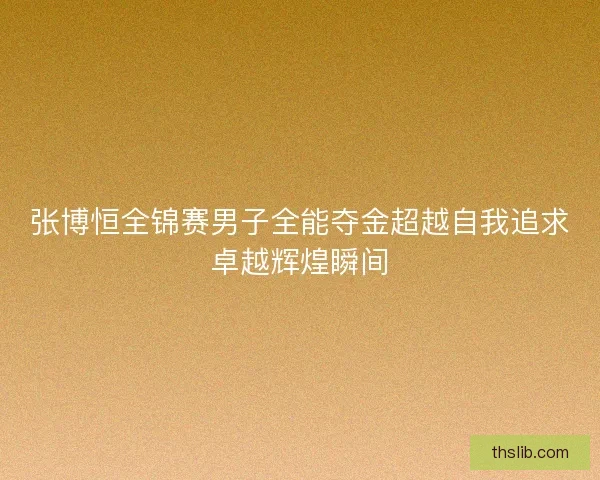 张博恒全锦赛男子全能夺金超越自我追求卓越辉煌瞬间 张博恒全锦赛男子全能夺金超越自我追求卓越辉煌瞬间