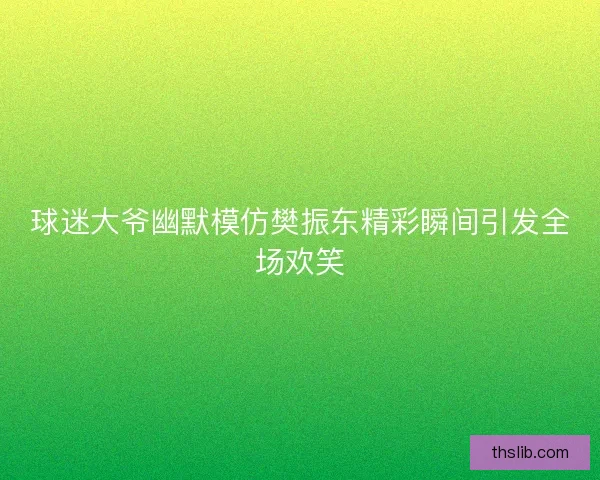 球迷大爷幽默模仿樊振东精彩瞬间引发全场欢笑 球迷大爷幽默模仿樊振东精彩瞬间引发全场欢笑