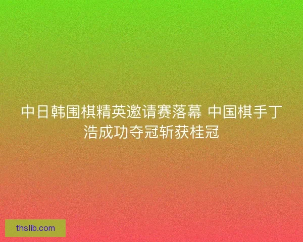 中日韩围棋精英邀请赛落幕 中国棋手丁浩成功夺冠斩获桂冠 中日韩围棋精英邀请赛落幕 中国棋手丁浩成功夺冠斩获桂冠
