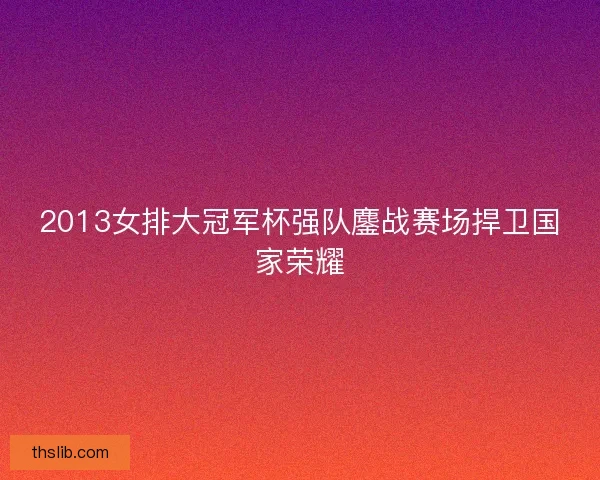 2013女排大冠军杯强队鏖战赛场捍卫国家荣耀 2013女排大冠军杯强队鏖战赛场捍卫国家荣耀