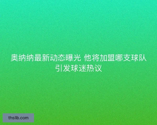 奥纳纳最新动态曝光 他将加盟哪支球队引发球迷热议 奥纳纳最新动态曝光 他将加盟哪支球队引发球迷热议