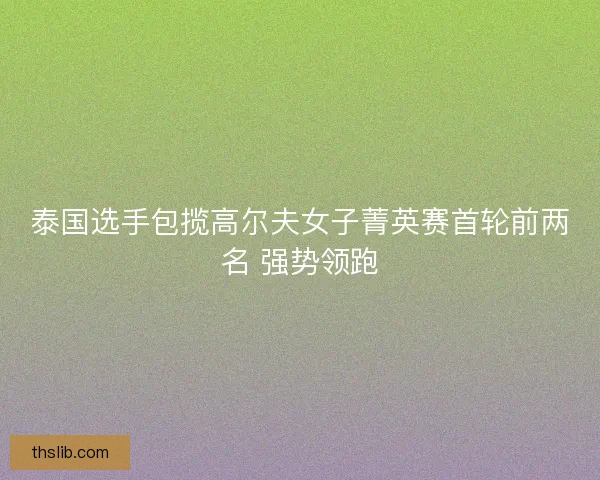 泰国选手包揽高尔夫女子菁英赛首轮前两名 强势领跑 泰国选手包揽高尔夫女子菁英赛首轮前两名 强势领跑