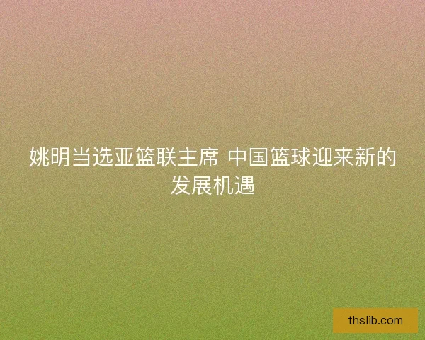 姚明当选亚篮联主席 中国篮球迎来新的发展机遇 姚明当选亚篮联主席 中国篮球迎来新的发展机遇