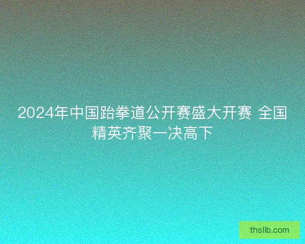 2024年中国跆拳道公开赛盛大开赛 全国精英齐聚一决高下 2024年中国跆拳道公开赛盛大开赛 全国精英齐聚一决高下