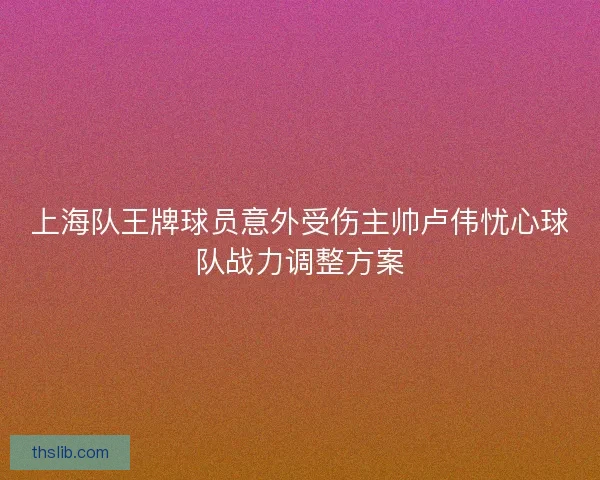 上海队王牌球员意外受伤主帅卢伟忧心球队战力调整方案 上海队王牌球员意外受伤主帅卢伟忧心球队战力调整方案