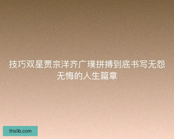 技巧双星贾宗洋齐广璞拼搏到底书写无怨无悔的人生篇章 技巧双星贾宗洋齐广璞拼搏到底书写无怨无悔的人生篇章